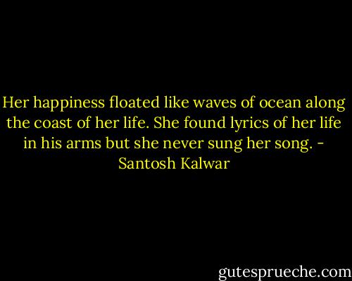 Her happiness floated like waves of ocean along the coast of her life. She found lyrics of her life in his arms but she never sung her song. - Santosh Kalwar