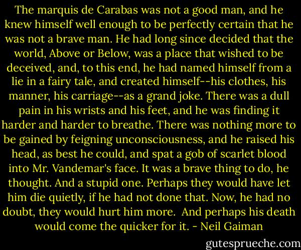 The marquis de Carabas was not a good man, and he knew himself well enough to be perfectly certain that he was not a brave man. He had long since decided that the world, Above or Below, was a place that wished to be deceived, and, to this end, he had named himself from a lie in a fairy tale, and created himself--his clothes, his manner, his carriage--as a grand joke.<br />There was a dull pain in his wrists and his feet, and he was finding it harder and harder to breathe. There was nothing more to be gained by feigning unconsciousness, and he raised his head, as best he could, and spat a gob of scarlet blood into Mr. Vandemar's face.<br />It was a brave thing to do, he thought. And a stupid one. Perhaps they would have let him die quietly, if he had not done that. Now, he had no doubt, they would hurt him more.<br /> And perhaps his death would come the quicker for it. - Neil Gaiman