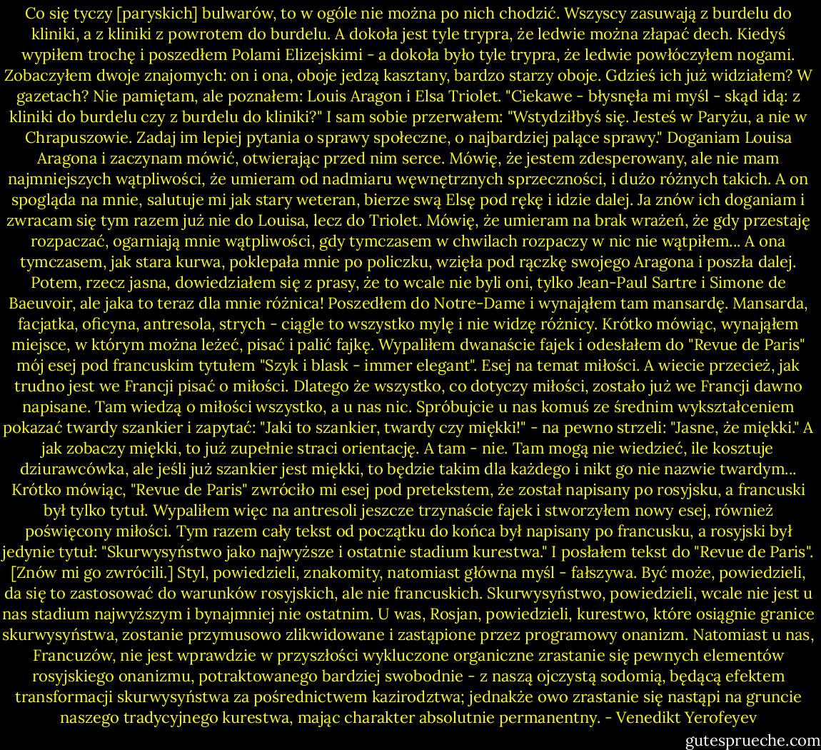 Co się tyczy [paryskich] bulwarów, to w ogóle nie można po nich chodzić. Wszyscy zasuwają z burdelu do kliniki, a z kliniki z powrotem do burdelu. A dokoła jest tyle trypra, że ledwie można złapać dech. Kiedyś wypiłem trochę i poszedłem Polami Elizejskimi - a dokoła było tyle trypra, że ledwie powłóczyłem nogami. Zobaczyłem dwoje znajomych: on i ona, oboje jedzą kasztany, bardzo starzy oboje. Gdzieś ich już widziałem? W gazetach? Nie pamiętam, ale poznałem: Louis Aragon i Elsa Triolet. "Ciekawe - błysnęła mi myśl - skąd idą: z kliniki do burdelu czy z burdelu do kliniki?" I sam sobie przerwałem: "Wstydziłbyś się. Jesteś w Paryżu, a nie w Chrapuszowie. Zadaj im lepiej pytania o sprawy społeczne, o najbardziej palące sprawy."<br />Doganiam Louisa Aragona i zaczynam mówić, otwierając przed nim serce. Mówię, że jestem zdesperowany, ale nie mam najmniejszych wątpliwości, że umieram od nadmiaru węwnętrznych sprzeczności, i dużo różnych takich. A on spogląda na mnie, salutuje mi jak stary weteran, bierze swą Elsę pod rękę i idzie dalej. Ja znów ich doganiam i zwracam się tym razem już nie do Louisa, lecz do Triolet. Mówię, że umieram na brak wrażeń, że gdy przestaję rozpaczać, ogarniają mnie wątpliwości, gdy tymczasem w chwilach rozpaczy w nic nie wątpiłem... A ona tymczasem, jak stara kurwa, poklepała mnie po policzku, wzięła pod rączkę swojego Aragona i poszła dalej.<br />Potem, rzecz jasna, dowiedziałem się z prasy, że to wcale nie byli oni, tylko Jean-Paul Sartre i Simone de Baeuvoir, ale jaka to teraz dla mnie różnica! Poszedłem do Notre-Dame i wynająłem tam mansardę. Mansarda, facjatka, oficyna, antresola, strych - ciągle to wszystko mylę i nie widzę różnicy. Krótko mówiąc, wynająłem miejsce, w którym można leżeć, pisać i palić fajkę. Wypaliłem dwanaście fajek i odesłałem do "Revue de Paris" mój esej pod francuskim tytułem "Szyk i blask - immer elegant". Esej na temat miłości.<br />A wiecie przecież, jak trudno jest we Francji pisać o miłości. Dlatego że wszystko, co dotyczy miłości, zostało już we Francji dawno napisane. Tam wiedzą o miłości wszystko, a u nas nic. Spróbujcie u nas komuś ze średnim wykształceniem pokazać twardy szankier i zapytać: "Jaki to szankier, twardy czy miękki!" - na pewno strzeli: "Jasne, że miękki." A jak zobaczy miękki, to już zupełnie straci orientację. A tam - nie. Tam mogą nie wiedzieć, ile kosztuje dziurawcówka, ale jeśli już szankier jest miękki, to będzie takim dla każdego i nikt go nie nazwie twardym...<br />Krótko mówiąc, "Revue de Paris" zwróciło mi esej pod pretekstem, że został napisany po rosyjsku, a francuski był tylko tytuł. Wypaliłem więc na antresoli jeszcze trzynaście fajek i stworzyłem nowy esej, również poświęcony miłości. Tym razem cały tekst od początku do końca był napisany po francusku, a rosyjski był jedynie tytuł: "Skurwysyństwo jako najwyższe i ostatnie stadium kurestwa." I posłałem tekst do "Revue de Paris".<br />[Znów mi go zwrócili.] Styl, powiedzieli, znakomity, natomiast główna myśl - fałszywa. Być może, powiedzieli, da się to zastosować do warunków rosyjskich, ale nie francuskich. Skurwysyństwo, powiedzieli, wcale nie jest u nas stadium najwyższym i bynajmniej nie ostatnim. U was, Rosjan, powiedzieli, kurestwo, które osiągnie granice skurwysyństwa, zostanie przymusowo zlikwidowane i zastąpione przez programowy onanizm. Natomiast u nas, Francuzów, nie jest wprawdzie w przyszłości wykluczone organiczne zrastanie się pewnych elementów rosyjskiego onanizmu, potraktowanego bardziej swobodnie - z naszą ojczystą sodomią, będącą efektem transformacji skurwysyństwa za pośrednictwem kazirodztwa; jednakże owo zrastanie się nastąpi na gruncie naszego tradycyjnego kurestwa, mając charakter absolutnie permanentny. - Venedikt Yerofeyev