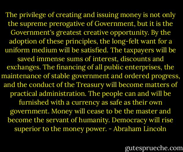 The privilege of creating and issuing money is not only the supreme prerogative of Government, but it is the Government's greatest creative opportunity. By the adoption of these principles, the long-felt want for a uniform medium will be satisfied. The taxpayers will be saved immense sums of interest, discounts and exchanges. The financing of all public enterprises, the maintenance of stable government and ordered progress, and the conduct of the Treasury will become matters of practical administration. The people can and will be furnished with a currency as safe as their own government. Money will cease to be the master and become the servant of humanity. Democracy will rise superior to the money power. - Abraham Lincoln