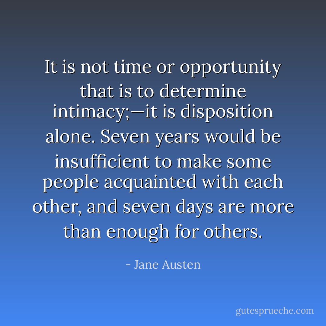 It is not time or opportunity that is to determine intimacy;—it is disposition alone. Seven years would be insufficient to make some people acquainted with each other, and seven days are more than enough for others. - Jane Austen