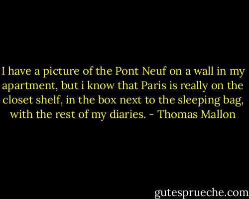 I have a picture of the Pont Neuf on a wall in my apartment, but i know that Paris is really on the closet shelf, in the box next to the sleeping bag, with the rest of my diaries. - Thomas Mallon