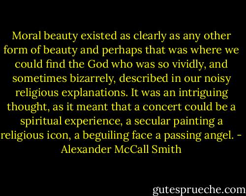 Moral beauty existed as clearly as any other form of beauty and perhaps that was where we could find the God who was so vividly, and sometimes bizarrely, described in our noisy religious explanations. It was an intriguing thought, as it meant that a concert could be a spiritual experience, a secular painting a religious icon, a beguiling face a passing angel. - Alexander McCall Smith