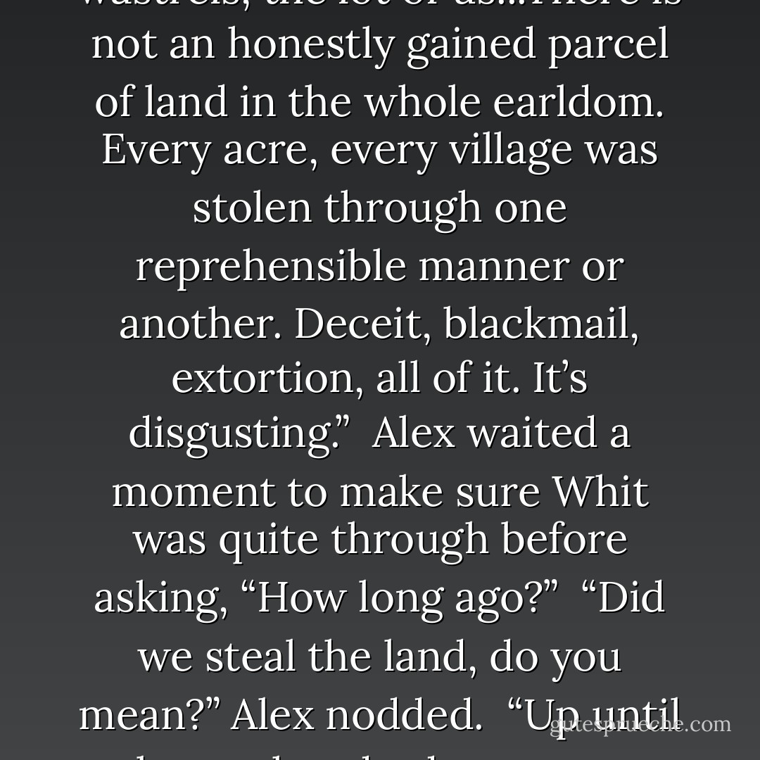 Let me enlighten you. We are a pack of liars, thieves, and wastrels, the lot of<br />us...There is not an honestly gained parcel of land in the whole earldom. Every acre, every village was stolen through one reprehensible manner or another. Deceit, blackmail, extortion, all of<br />it. It’s disgusting.”<br /><br />Alex waited a moment to make sure Whit was quite through before asking, “How long ago?”<br /><br />“Did we steal the land, do you mean?”<br />Alex nodded.<br /><br />“Up until about a hundred years ago, then the wastrels took over. - Alissa Johnson
