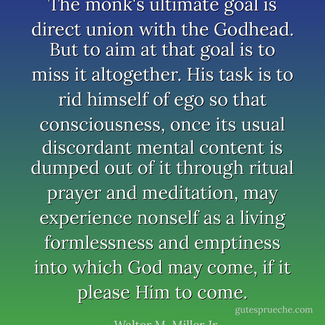 The monk's ultimate goal is direct union with the Godhead. But to aim at that goal is to miss it altogether. His task is to rid himself of ego so that consciousness, once its usual discordant mental content is dumped out of it through ritual prayer and meditation, may experience <i>non</i>self as a living formlessness and emptiness into which God may come, if it please Him to come. - Walter M. Miller Jr.