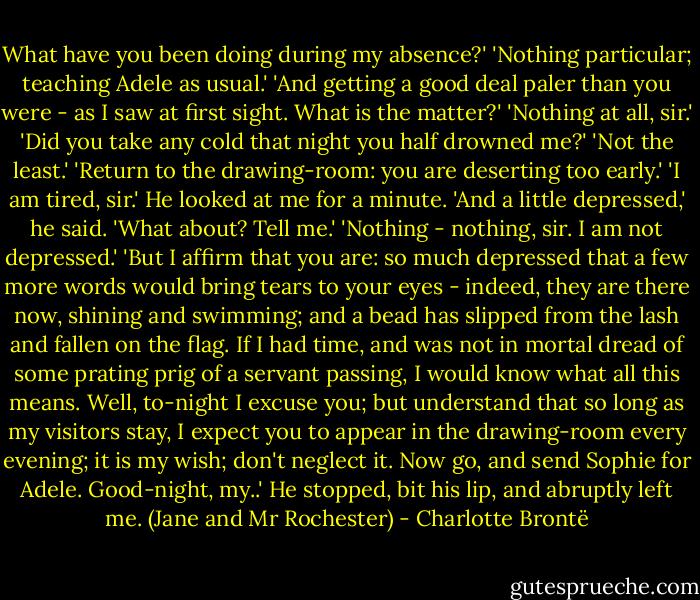 What have you been doing during my absence?'<br />'Nothing particular; teaching Adele as usual.'<br />'And getting a good deal paler than you were - as I saw at first sight. What is the matter?'<br />'Nothing at all, sir.'<br />'Did you take any cold that night you half drowned me?'<br />'Not the least.'<br />'Return to the drawing-room: you are deserting too early.'<br />'I am tired, sir.'<br />He looked at me for a minute.<br />'And a little depressed,' he said. 'What about? Tell me.'<br />'Nothing - nothing, sir. I am not depressed.'<br />'But I affirm that you are: so much depressed that a few more words would bring tears to your eyes - indeed, they are there now, shining and swimming; and a bead has slipped from the lash and fallen on the flag. If I had time, and was not in mortal dread of some prating prig of a servant passing, I would know what all this means. Well, to-night I excuse you; but understand that so long as my visitors stay, I expect you to appear in the drawing-room every evening; it is my wish; don't neglect it. Now go, and send Sophie for Adele. Good-night, my..' He stopped, bit his lip, and abruptly left me.<br />(Jane and Mr Rochester) - Charlotte Brontë