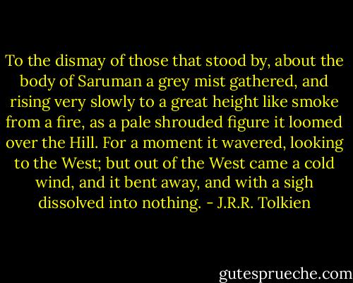 To the dismay of those that stood by, about the body of Saruman a grey mist gathered, and rising very slowly to a great height like smoke from a fire, as a pale shrouded figure it loomed over the Hill. For a moment it wavered, looking to the West; but out of the West came a cold wind, and it bent away, and with a sigh dissolved into nothing. - J.R.R. Tolkien