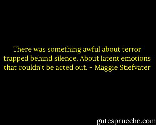 There was something awful about terror trapped behind silence. About latent emotions that couldn't be acted out. - Maggie Stiefvater
