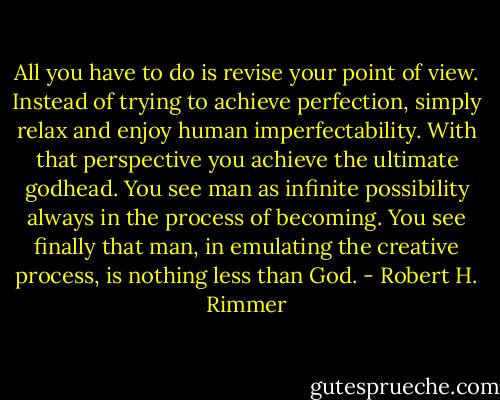 All you have to do is revise your point of view. Instead of trying to achieve perfection, simply relax and enjoy human imperfectability. With that perspective you achieve the ultimate godhead. You see man as infinite possibility always in the process of becoming. You see finally that man, in emulating the creative process, is nothing less than God. - Robert H. Rimmer