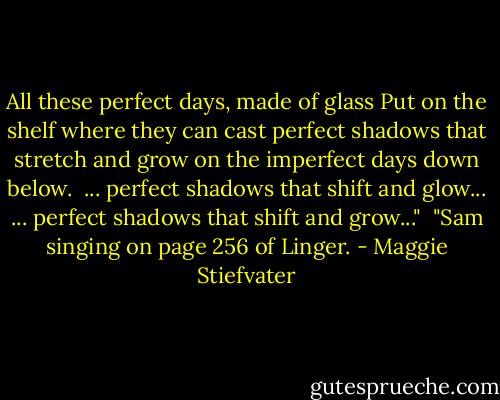 All these perfect days, made of glass<br />Put on the shelf where they can cast<br />perfect shadows that stretch and grow<br />on the imperfect days down below.<br /><br />... perfect shadows that shift and glow...<br />... perfect shadows that shift and grow..."<br /><br />"Sam singing on page 256 of Linger. - Maggie Stiefvater