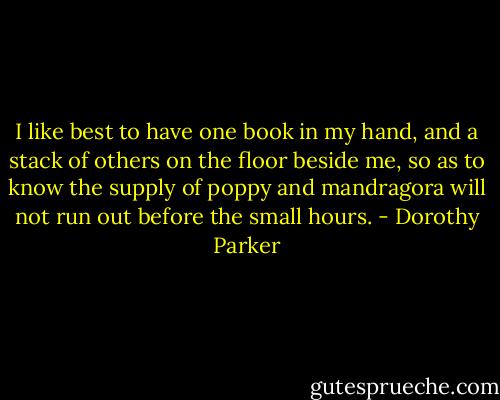 I like best to have one book in my hand, and a stack of others on the floor beside me, so as to know the supply of poppy and mandragora will not run out before the small hours. - Dorothy Parker