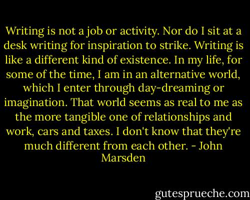 Writing is not a job or activity. Nor do I sit at a desk writing for inspiration to strike. Writing is like a different kind of existence. In my life, for some of the time, I am in an alternative world, which I enter through day-dreaming or imagination. That world seems as real to me as the more tangible one of relationships and work, cars and taxes. I don't know that they're much different from each other. - John Marsden