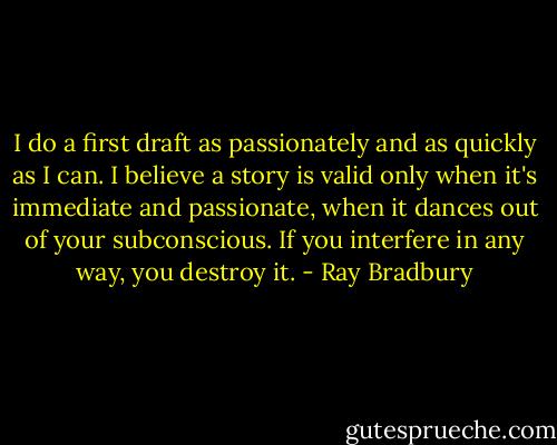 I do a first draft as passionately and as quickly as I can. I believe a story is valid only when it's immediate and passionate, when it dances out of your subconscious. If you interfere in any way, you destroy it. - Ray Bradbury