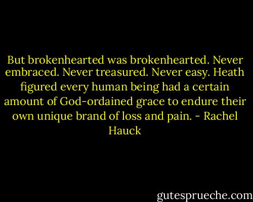 But brokenhearted was brokenhearted. Never embraced. Never treasured. Never easy. Heath figured every human being had a certain amount of God-ordained grace to endure their own unique brand of loss and pain. - Rachel Hauck