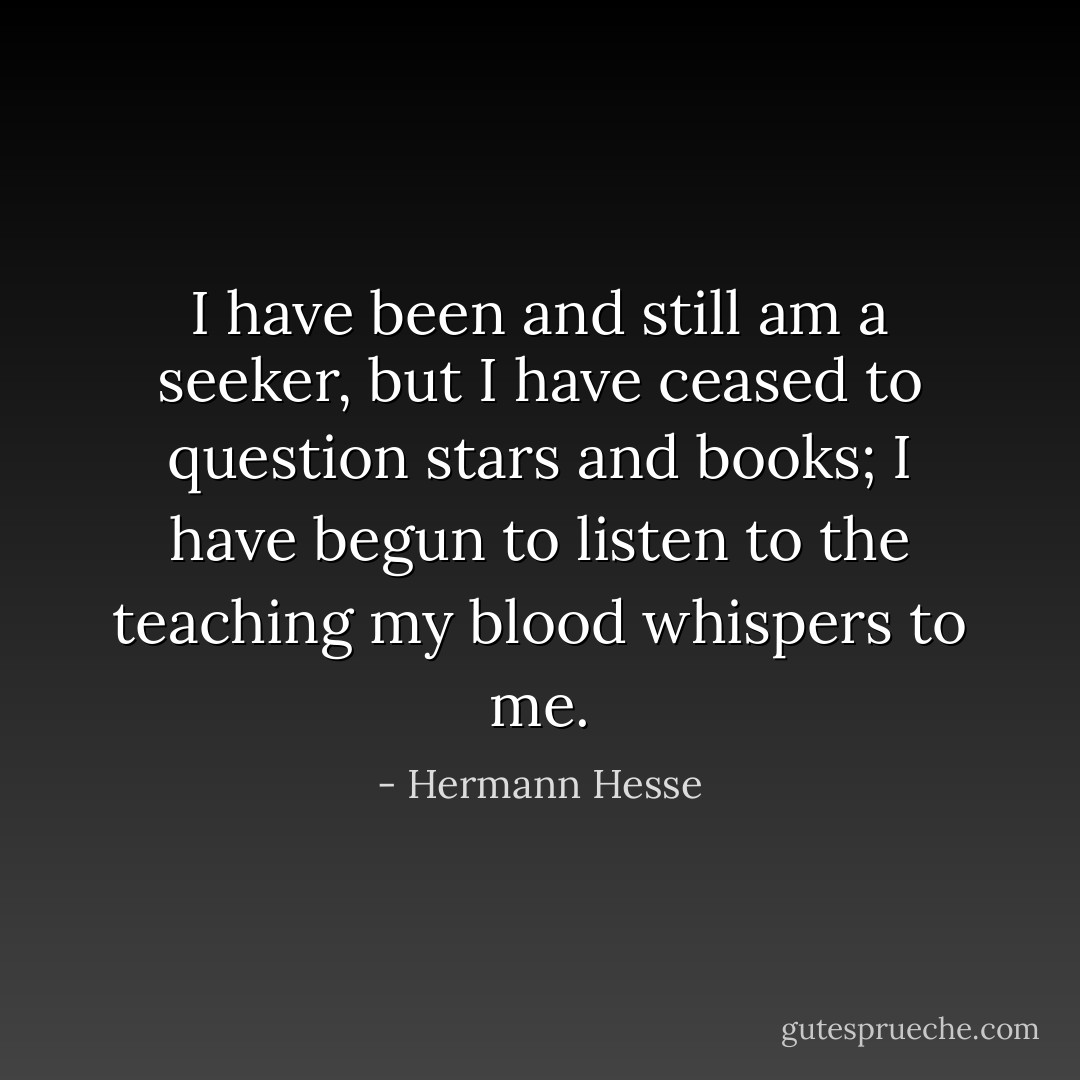 I have been and still am a seeker, but I have ceased to question stars and books; I have begun to listen to the teaching my blood whispers to me. - Hermann Hesse