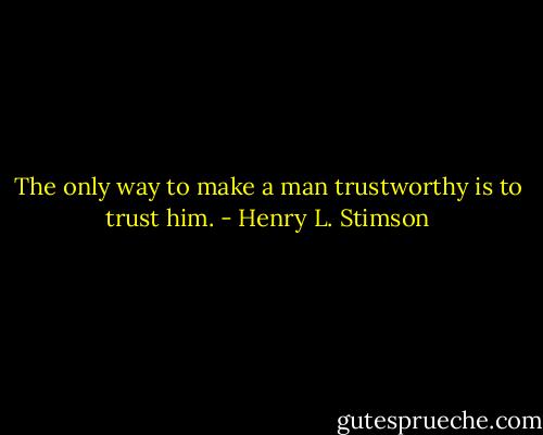 The only way to make a man trustworthy is to trust him. - Henry L. Stimson
