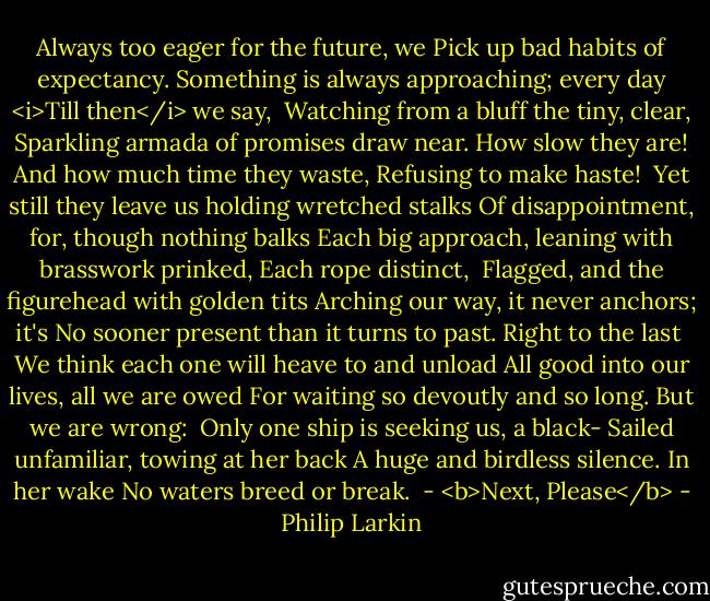 Always too eager for the future, we<br />Pick up bad habits of expectancy.<br />Something is always approaching; every day<br /><i>Till then</i> we say,<br /><br />Watching from a bluff the tiny, clear,<br />Sparkling armada of promises draw near.<br />How slow they are! And how much time they waste,<br />Refusing to make haste!<br /><br />Yet still they leave us holding wretched stalks<br />Of disappointment, for, though nothing balks<br />Each big approach, leaning with brasswork prinked,<br />Each rope distinct,<br /><br />Flagged, and the figurehead with golden tits<br />Arching our way, it never anchors; it's<br />No sooner present than it turns to past.<br />Right to the last<br /><br />We think each one will heave to and unload<br />All good into our lives, all we are owed<br />For waiting so devoutly and so long.<br />But we are wrong:<br /><br />Only one ship is seeking us, a black-<br />Sailed unfamiliar, towing at her back<br />A huge and birdless silence. In her wake<br />No waters breed or break.<br /><br />- <b>Next, Please</b> - Philip Larkin