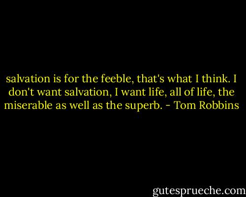 salvation is for the feeble, that's what I think. I don't want salvation, I want life, all of life, the miserable as well as the superb. - Tom Robbins