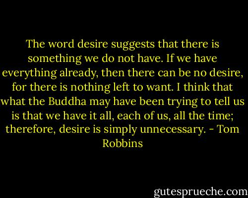 The word desire suggests that there is something we do not have. If we have everything already, then there can be no desire, for there is nothing left to want. I think that what the Buddha may have been trying to tell us is that we have it all, each of us, all the time; therefore, desire is simply unnecessary. - Tom Robbins