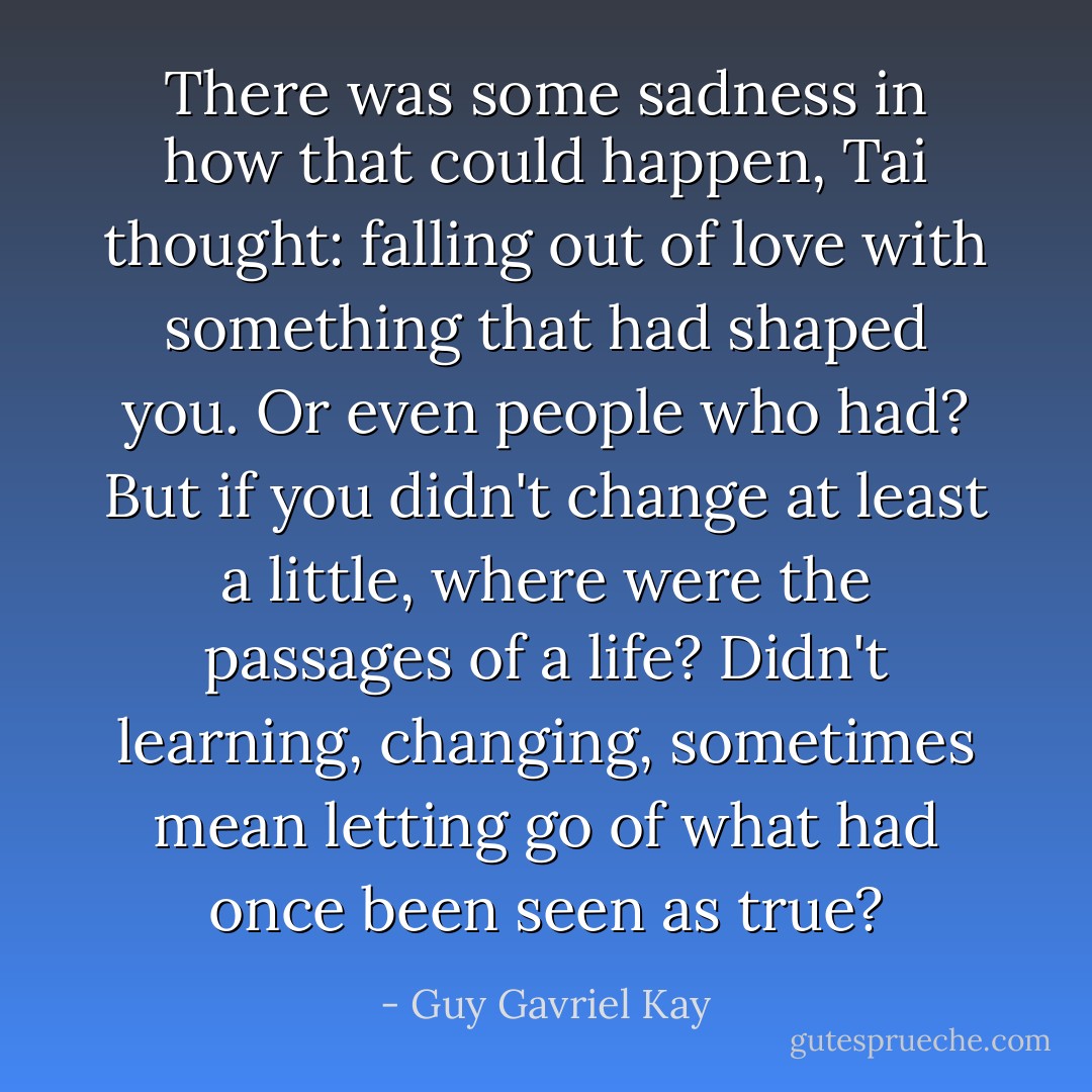There was some sadness in how that could happen, Tai thought: falling out of love with something that had shaped you. Or even people who had? But if you didn't change at least a little, where were the passages of a life? Didn't learning, changing, sometimes mean letting go of what had once been seen as true? - Guy Gavriel Kay