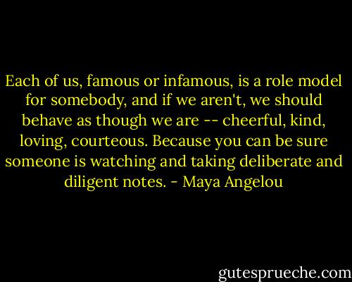 Each of us, famous or infamous, is a role model for somebody, and if we aren't, we should behave as though we are -- cheerful, kind, loving, courteous. Because you can be sure someone is watching and taking deliberate and diligent notes. - Maya Angelou
