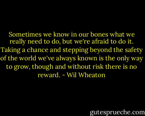 Sometimes we know in our bones what we really need to do, but we're afraid to do it. Taking a chance and stepping beyond the safety of the world we've always known is the only way to grow, though and without risk there is no reward. - Wil Wheaton