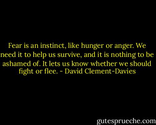 Fear is an instinct, like hunger or anger. We need it to help us survive, and it is nothing to be ashamed of. It lets us know whether we should fight or flee. - David Clement-Davies