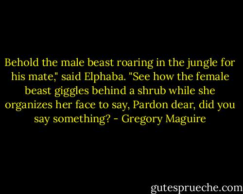 Behold the male beast roaring in the jungle for his mate," said Elphaba. "See how the female beast giggles behind a shrub while she organizes her face to say, Pardon dear, did you say something? - Gregory Maguire