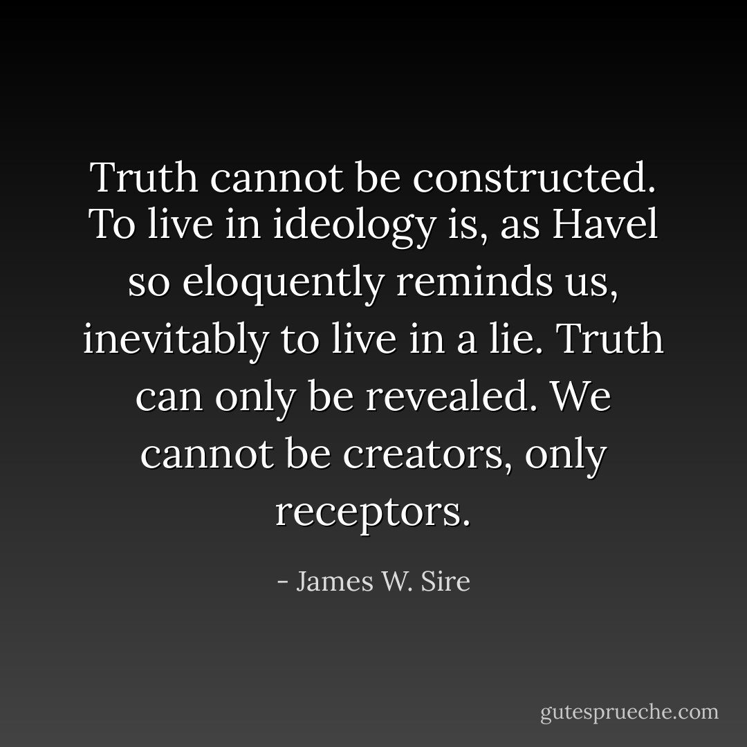 Truth cannot be constructed. To live in ideology is, as Havel so eloquently reminds us, inevitably to live in a lie. Truth can only be revealed. We cannot be creators, only receptors. - James W. Sire