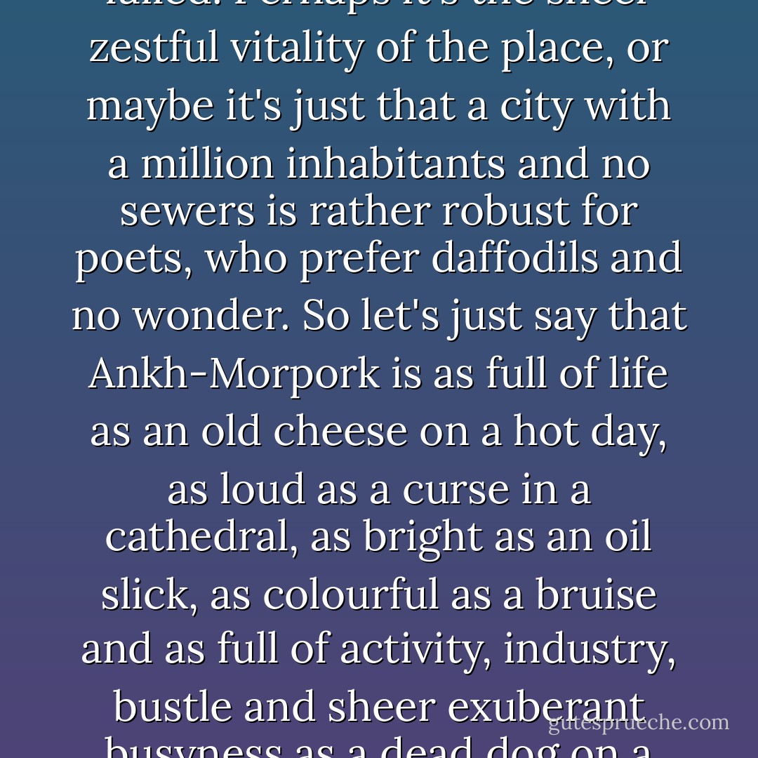 Poets have tried to describe Ankh-Morpork. They have failed. Perhaps it's the sheer zestful vitality of the place, or maybe it's just that a city with a million inhabitants and no sewers is rather robust for poets, who prefer daffodils and no wonder. So let's just say that Ankh-Morpork is as full of life as an old cheese on a hot day, as loud as a curse in a cathedral, as bright as an oil slick, as colourful as a bruise and as full of activity, industry, bustle and sheer exuberant busyness as a dead dog on a termite mound. - Terry Pratchett