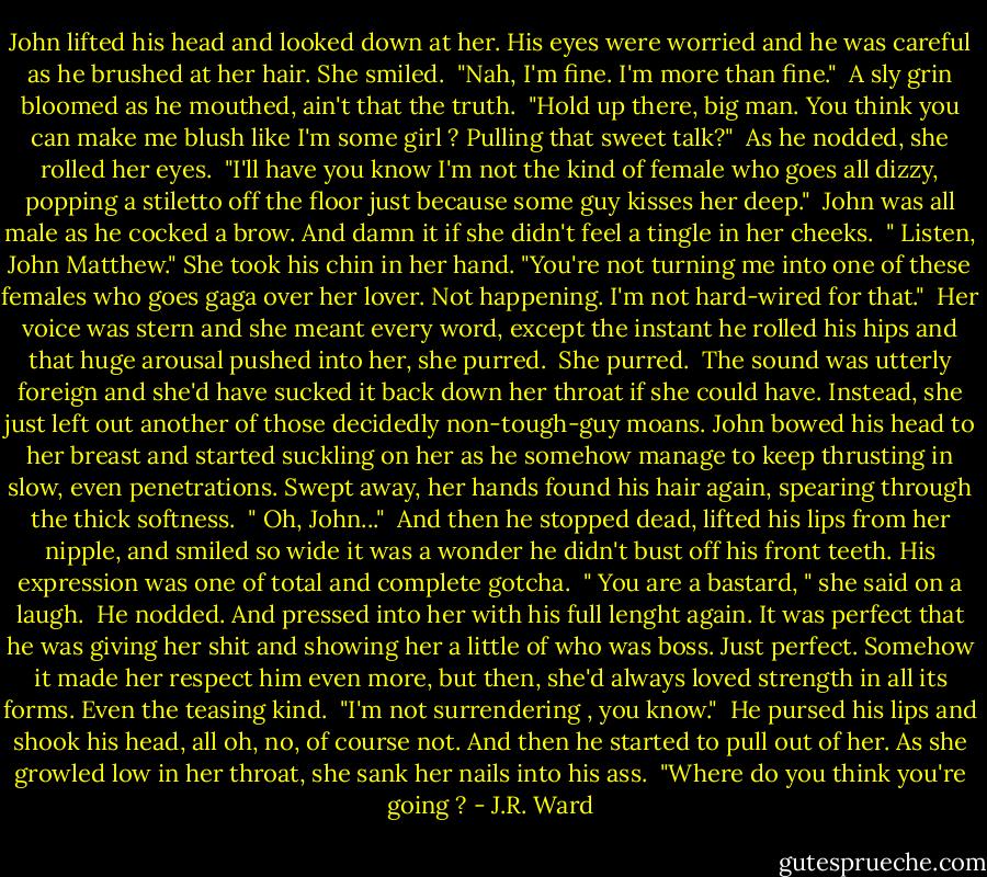 John lifted his head and looked down at her. His eyes were worried and he was careful as he brushed at her hair. She smiled. <br />"Nah, I'm fine. I'm more than fine." <br />A sly grin bloomed as he mouthed, ain't that the truth. <br />"Hold up there, big man. You think you can make me blush like I'm some girl ? Pulling that sweet talk?" <br />As he nodded, she rolled her eyes. <br />"I'll have you know I'm not the kind of female who goes all dizzy, popping a stiletto off the floor just because some guy kisses her deep." <br />John was all male as he cocked a brow. And damn it if she didn't feel a tingle in her cheeks. <br />" Listen, John Matthew." She took his chin in her hand. "You're not turning me into one of these females who goes gaga over her lover. Not happening. I'm not hard-wired for that." <br />Her voice was stern and she meant every word, except the instant he rolled his hips and that huge arousal pushed into her, she purred. <br />She purred. <br />The sound was utterly foreign and she'd have sucked it back down her throat if she could have. Instead, she just left out another of those decidedly non-tough-guy moans. John bowed his head to her breast and started suckling on her as he somehow manage to keep thrusting in slow, even penetrations. Swept away, her hands found his hair again, spearing through the thick softness. <br />" Oh, John..." <br />And then he stopped dead, lifted his lips from her nipple, and smiled so wide it was a wonder he didn't bust off his front teeth. His expression was one of total and complete gotcha. <br />" You are a bastard, " she said on a laugh. <br />He nodded. And pressed into her with his full lenght again. It was perfect that he was giving her shit and showing her a little of who was boss. Just perfect. Somehow it made her respect him even more, but then, she'd always loved strength in all its forms. Even the teasing kind. <br />"I'm not surrendering , you know." <br />He pursed his lips and shook his head, all oh, no, of course not. And then he started to pull out of her. As she growled low in her throat, she sank her nails into his ass. <br />"Where do you think you're going ? - J.R. Ward