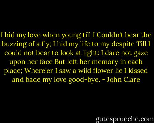 I hid my love when young till I<br />Couldn't bear the buzzing of a fly;<br />I hid my life to my despite<br />Till I could not bear to look at light:<br />I dare not gaze upon her face<br />But left her memory in each place;<br />Where'er I saw a wild flower lie<br />I kissed and bade my love good-bye. - John Clare
