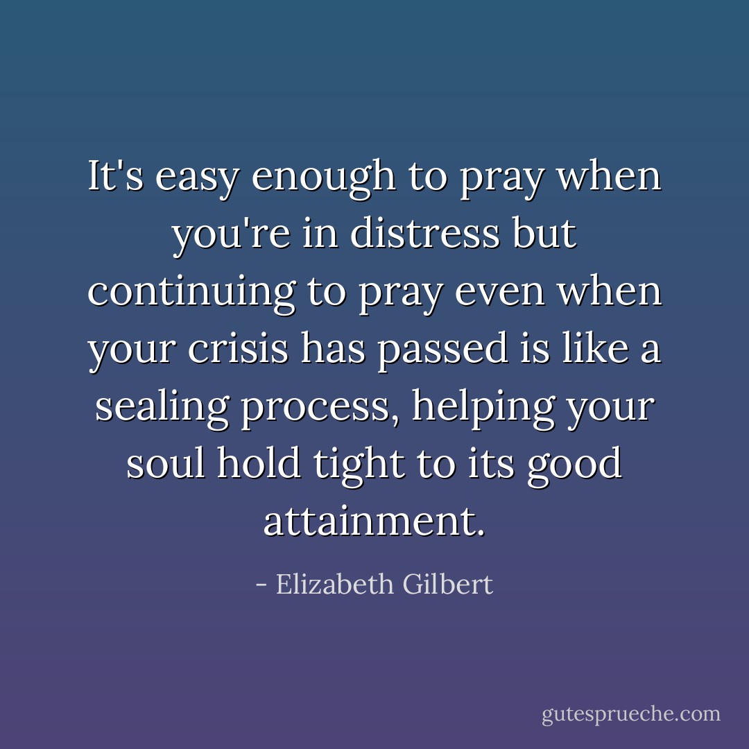 It's easy enough to pray when you're in distress but continuing to pray even when your crisis has passed is like a sealing process, helping your soul hold tight to its good attainment. - Elizabeth Gilbert