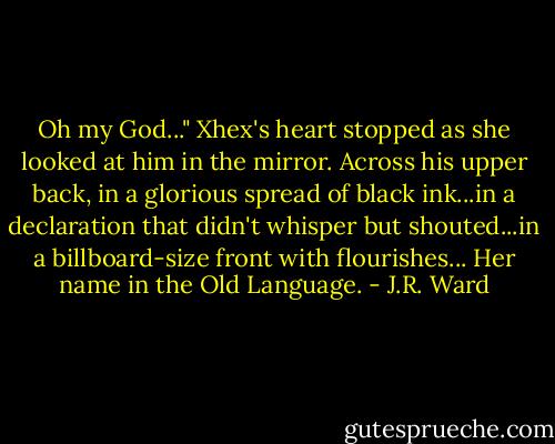 Oh my God..."<br />Xhex's heart stopped as she looked at him in the mirror. Across his upper back, in a glorious spread of black ink...in a declaration that didn't whisper but shouted...in a billboard-size front with flourishes...<br />Her name in the Old Language. - J.R. Ward