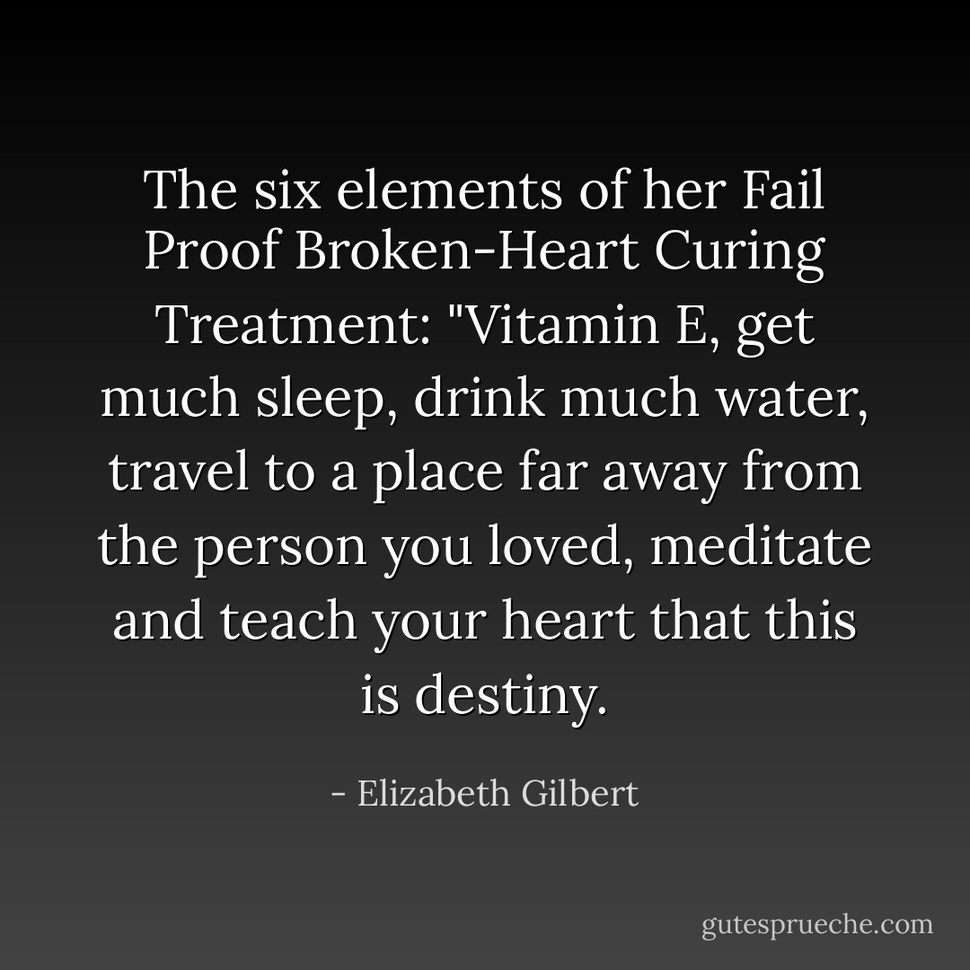 The six elements of her Fail Proof Broken-Heart Curing Treatment: "Vitamin E, get much sleep, drink much water, travel to a place far away from the person you loved, meditate and teach your heart that this is destiny. - Elizabeth Gilbert