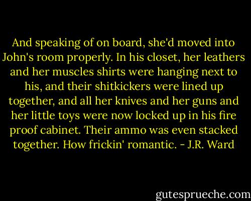 And speaking of on board, she'd moved into John's room properly. In his closet, her leathers and her muscles shirts were hanging next to his, and their shitkickers were lined up together, and all her knives and her guns and her little toys were now locked up in his fire proof cabinet. Their ammo was even stacked together. How frickin' romantic. - J.R. Ward