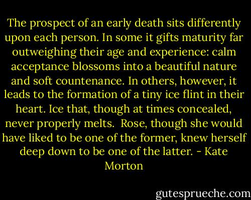 The prospect of an early death sits differently upon each person. In some it gifts maturity far outweighing their age and experience: calm acceptance blossoms into a beautiful nature and soft countenance. In others, however, it leads to the formation of a tiny ice flint in their heart. Ice that, though at times concealed, never properly melts.<br /><br />Rose, though she would have liked to be one of the former, knew herself deep down to be one of the latter. - Kate Morton