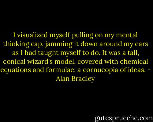 I visualized myself pulling on my mental thinking cap, jamming it down around my ears as I had taught myself to do. It was a tall, conical wizard's model, covered with chemical equations and formulae: a cornucopia of ideas. - Alan Bradley