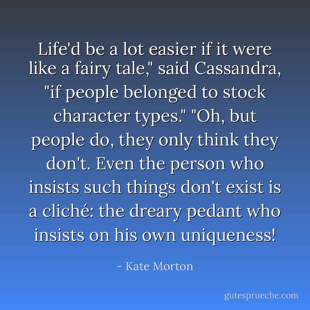 Life'd be a lot easier if it were like a fairy tale," said Cassandra, "if people belonged to stock character types."<br />"Oh, but people do, they only <i>think</i> they don't. Even the person who insists such things don't exist is a cliché: the dreary pedant who insists on his own uniqueness! - Kate Morton
