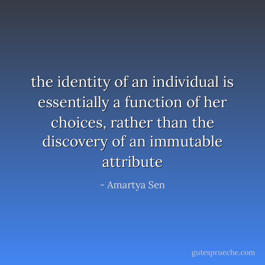 the identity of an individual is essentially a function of her choices, rather than the discovery of an immutable attribute - Amartya Sen