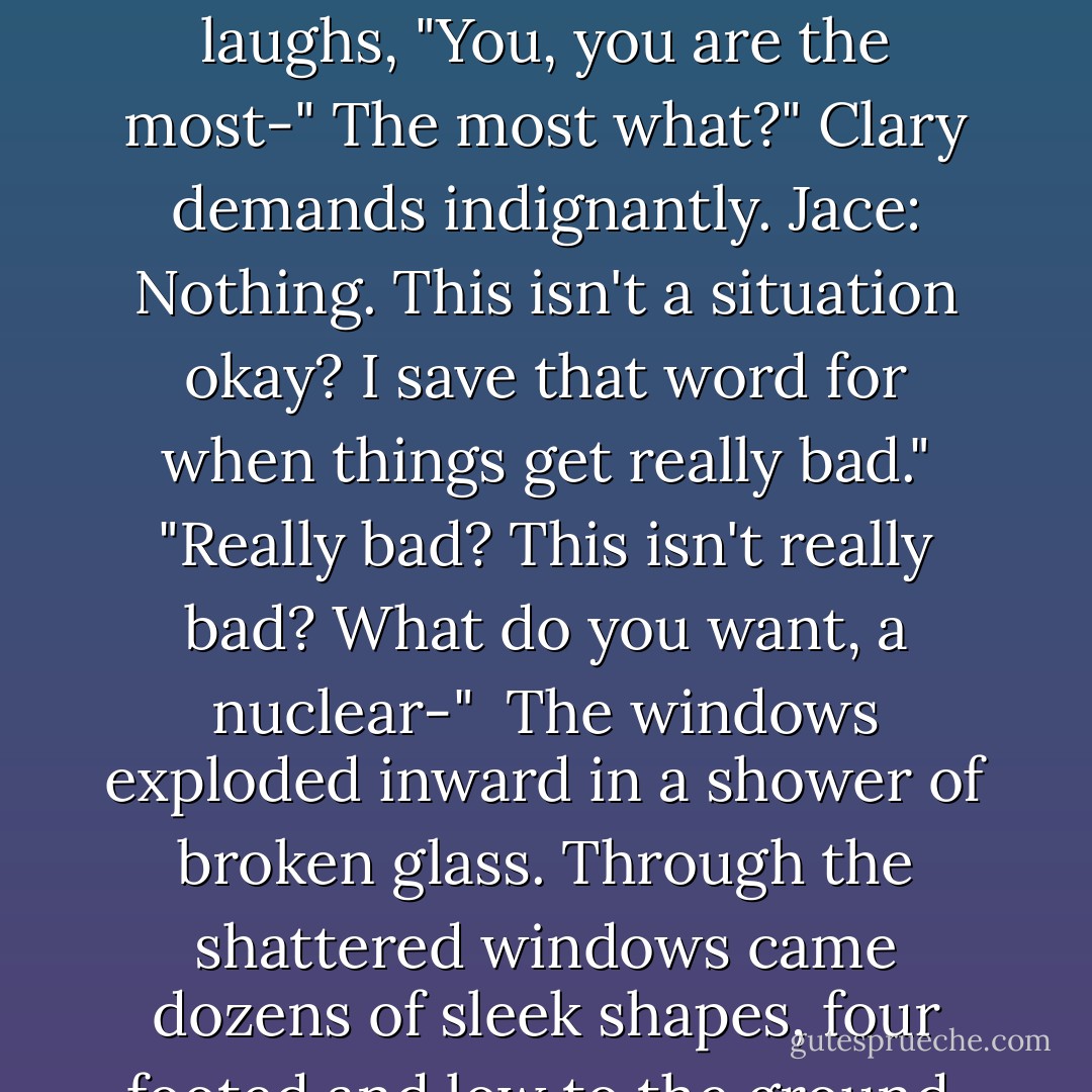 The vampires start to close in. "shouldn't we stand back to back or something?" Clary said.<br />"What? Why?"<br />"I don't know. In movies that's what they do in this kind of...situation."<br />Jace laughs, "You, you are the most-"<br />The most what?" Clary demands indignantly.<br />Jace: Nothing. This isn't a situation okay? I save that word for when things get really bad."<br />"Really bad? This isn't really bad? What do you want, a nuclear-" <br />The windows exploded inward in a shower of broken glass. Through the shattered windows came dozens of sleek shapes, four footed and low to the ground, their coats scattering moonlight and broken bits of glass.<br />Wolves.<br />"Now, this," said Jace, "is a situation - Cassandra Clare