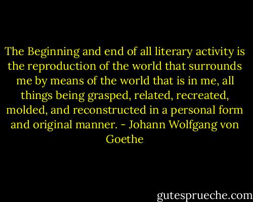 The Beginning and end of all literary activity is the reproduction of the world that surrounds me by means of the world that is in me, all things being grasped, related, recreated, molded, and reconstructed in a personal form and original manner. - Johann Wolfgang von Goethe