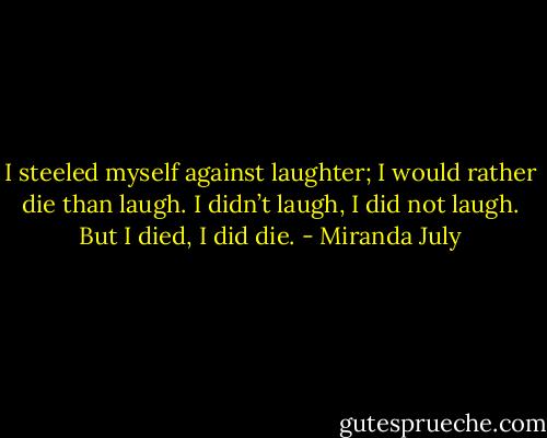 I steeled myself against laughter; I would rather die than laugh. I didn’t laugh, I did not laugh. But I died, I did die. - Miranda July