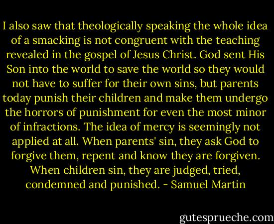 I also saw that theologically speaking the whole idea of a smacking is not congruent with the teaching revealed in the gospel of Jesus Christ. God sent His Son into the world to save the world so they would not have to suffer for their own sins, but parents today punish their children and make them undergo the horrors of punishment for even the most minor of infractions. The idea of mercy is seemingly not applied at all. When parents' sin, they ask God to forgive them, repent and know they are forgiven. When children sin, they are judged, tried, condemned and punished. - Samuel Martin