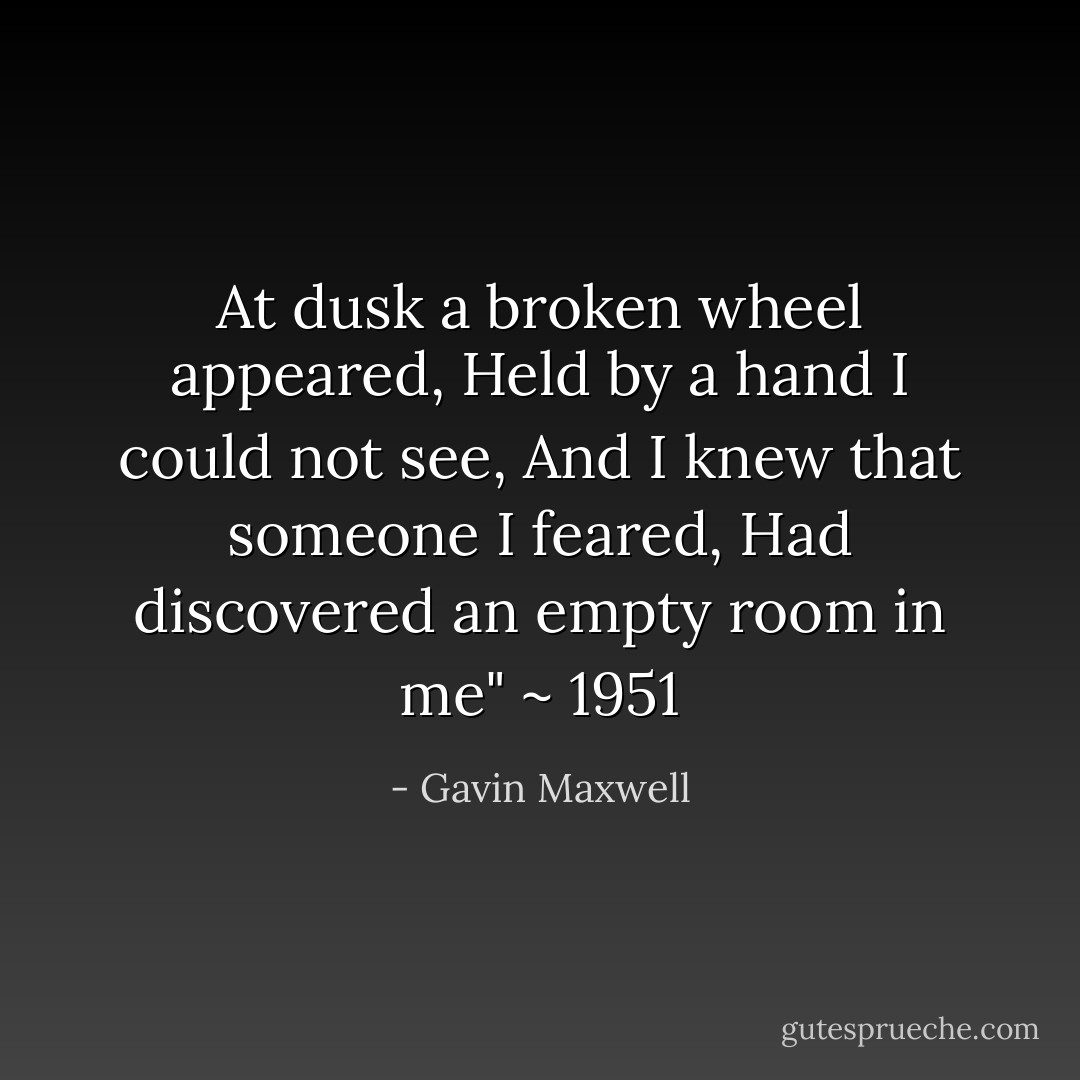 At dusk a broken wheel appeared, Held by a hand I could not see, And I knew that someone I feared, Had discovered an empty room in me" ~ 1951 - Gavin Maxwell
