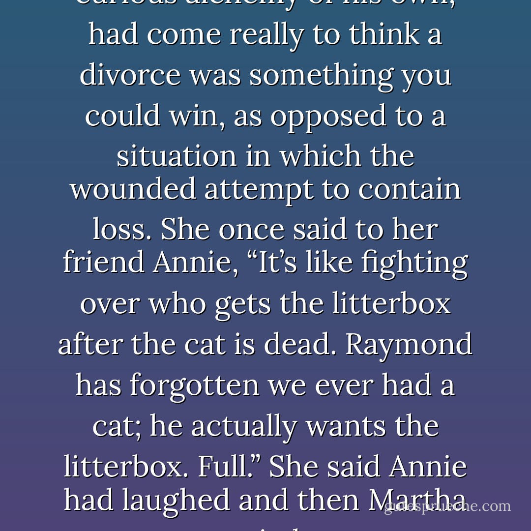 Raymond, through some curious alchemy of his own, had come really to think a divorce was something you could win, as opposed to a situation in which the wounded attempt to contain loss. She once said to her friend Annie, “It’s like fighting over who gets the litterbox after the cat is dead. Raymond has forgotten we ever had a cat; he actually wants the litterbox. Full.” She said Annie had laughed and then Martha cried - Beth Gutcheon