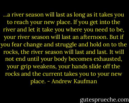 ...a river season will last as long as it takes you to reach your new<br />place. If you get into the river and let it take you where you need to<br />be, your river season will last an afternoon. But if you fear change<br />and struggle and hold on to the rocks, the river season will last and<br />last. It will not end until your body becomes exhausted, your grip<br />weakens, your hands slide off the rocks and the current takes you to<br />your new place. - Andrew Kaufman