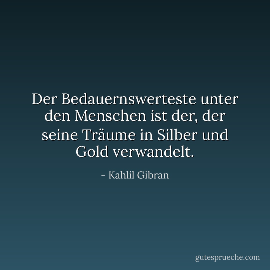 Der Bedauernswerteste unter den Menschen ist der, der seine Träume in Silber und Gold verwandelt. - Kahlil Gibran<