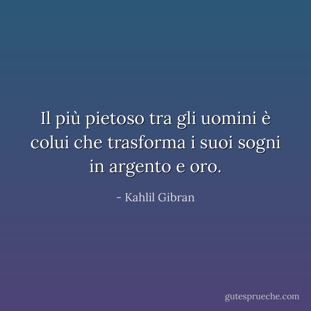 Il più pietoso tra gli uomini è colui che trasforma i suoi sogni in argento e oro. - Kahlil Gibran