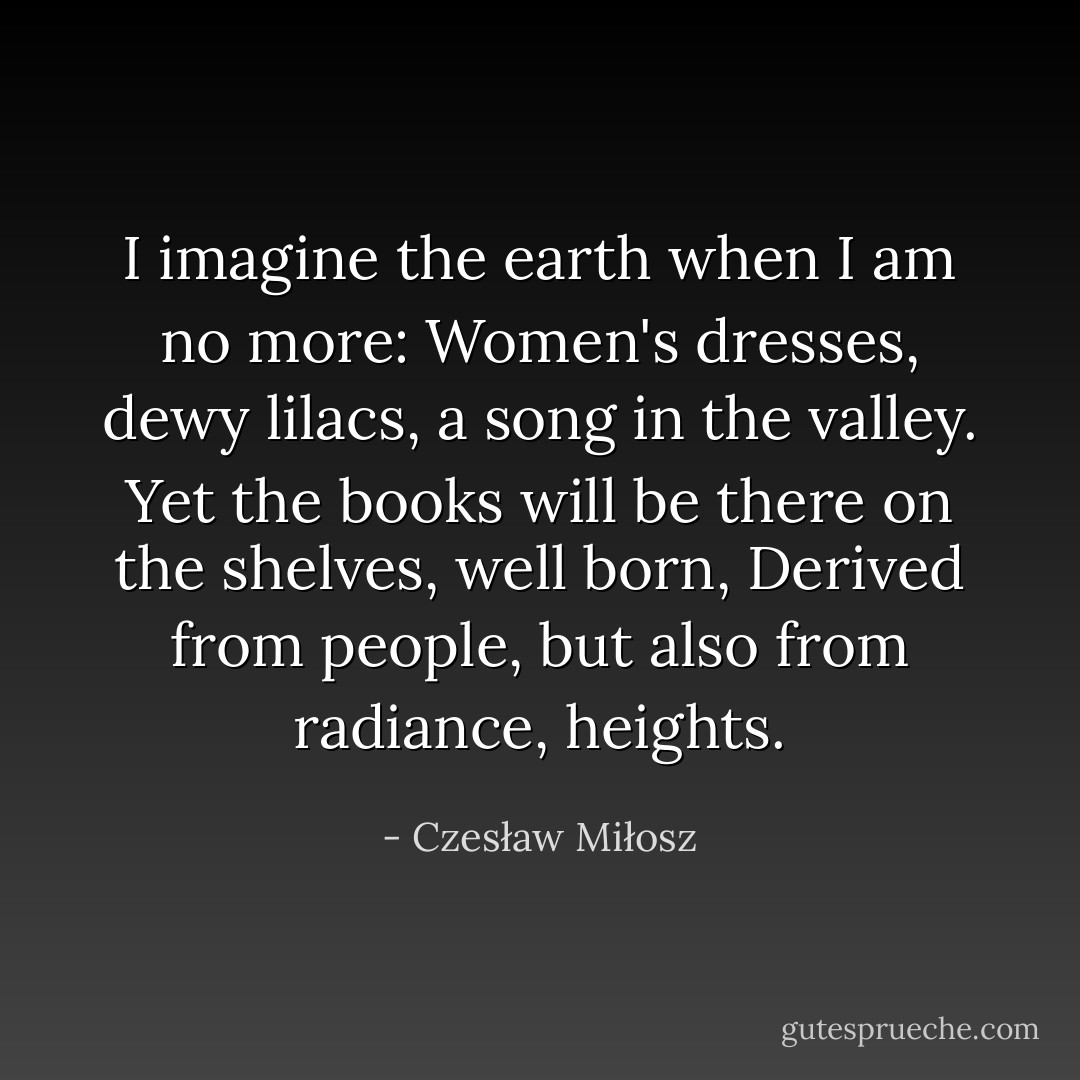I imagine the earth when I am no more:<br />Women's dresses, dewy lilacs, a song in the valley.<br />Yet the books will be there on the shelves, well born,<br />Derived from people, but also from radiance, heights. - Czesław Miłosz